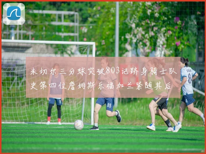 米切尔三分球突破803记跻身骑士队史第四位詹姆斯乐福加兰紧随其后