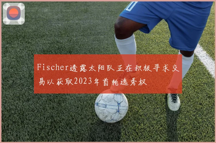 Fischer透露太阳队正在积极寻求交易以获取2023年首轮选秀权