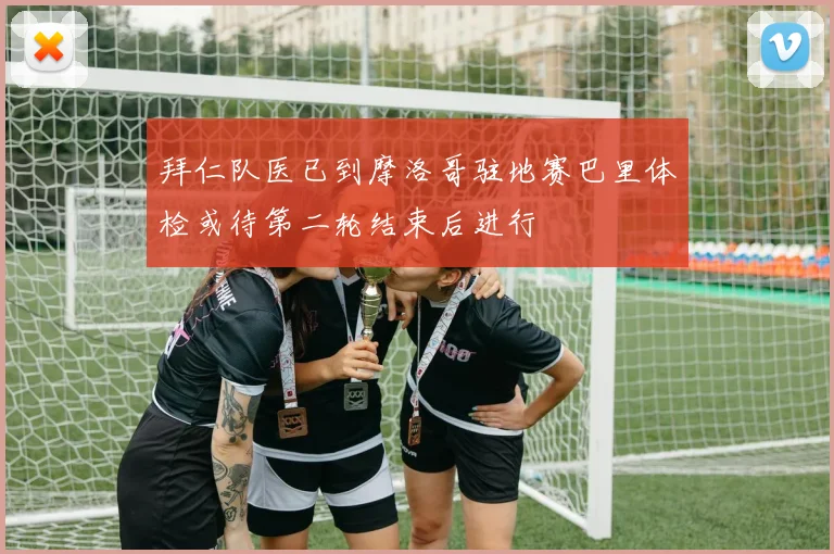 拜仁队医已到摩洛哥驻地赛巴里体检或待第二轮结束后进行