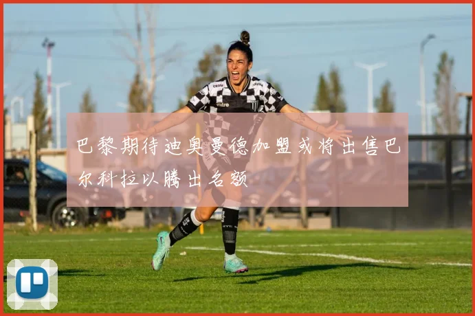 巴黎期待迪奥曼德加盟或将出售巴尔科拉以腾出名额