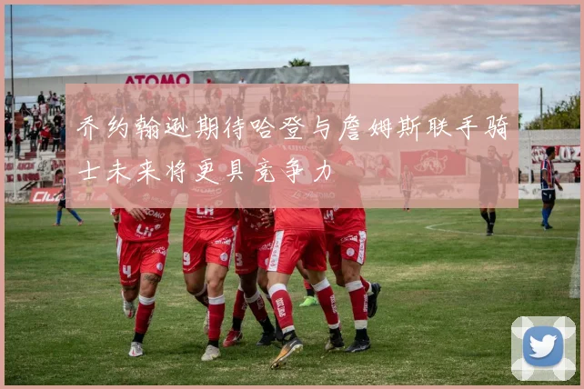 乔约翰逊期待哈登与詹姆斯联手骑士未来将更具竞争力
