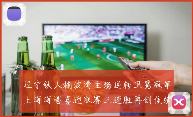 辽宁铁人楠波湾主场逆转卫冕冠军上海海港喜迎联赛三连胜再创佳绩
