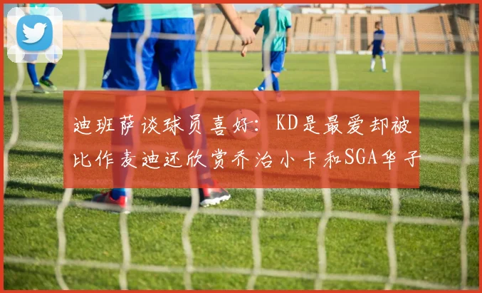 迪班萨谈球员喜好：KD是最爱却被比作麦迪还欣赏乔治小卡和SGA华子