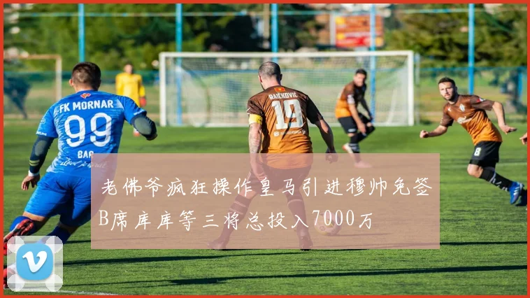 老佛爷疯狂操作皇马引进穆帅免签B席库库等三将总投入7000万