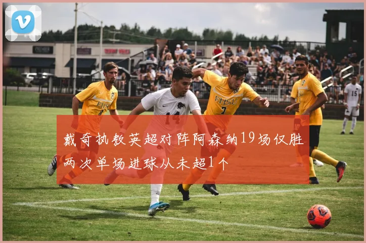 戴奇执教英超对阵阿森纳19场仅胜两次单场进球从未超1个