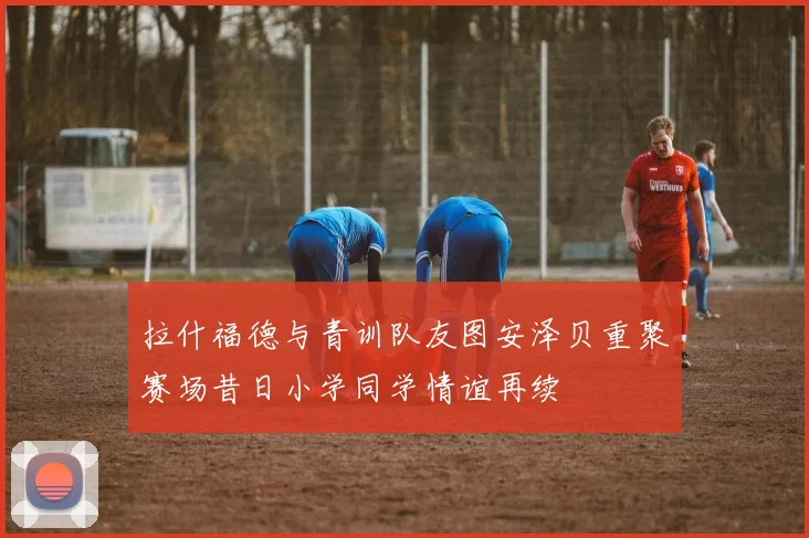 拉什福德与青训队友图安泽贝重聚赛场昔日小学同学情谊再续
