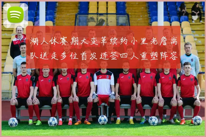 湖人休赛期大变革续约小里老詹离队送走多位首发连签四人重塑阵容