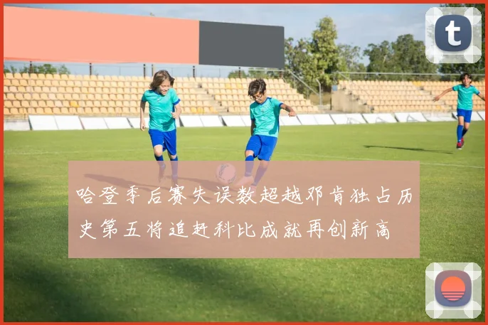 哈登季后赛失误数超越邓肯独占历史第五将追赶科比成就再创新高