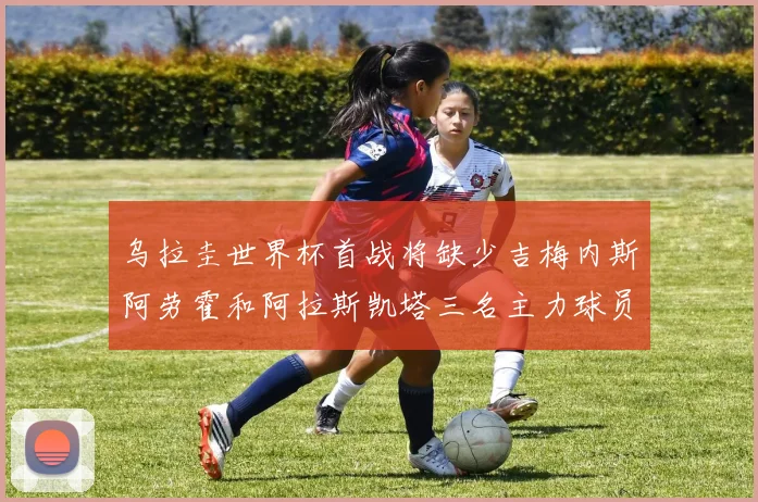 乌拉圭世界杯首战将缺少吉梅内斯阿劳霍和阿拉斯凯塔三名主力球员