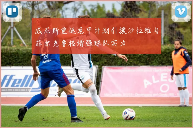 威尼斯重返意甲计划引援沙拉维与菲尔克鲁格增强球队实力