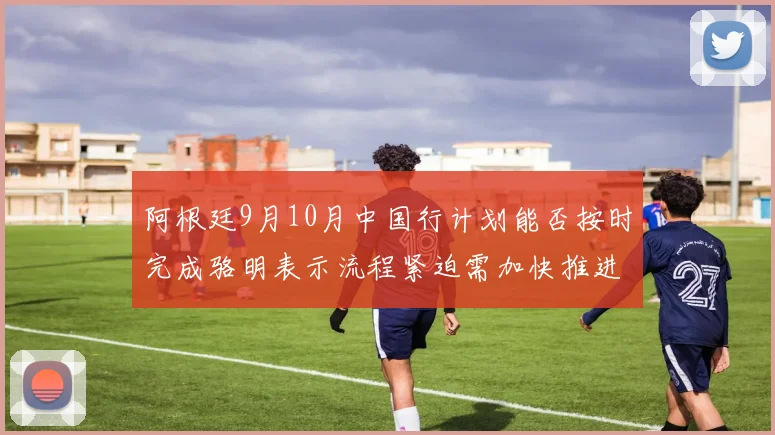 阿根廷9月10月中国行计划能否按时完成骆明表示流程紧迫需加快推进