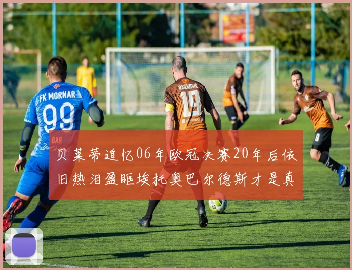 贝莱蒂追忆06年欧冠决赛20年后依旧热泪盈眶埃托奥巴尔德斯才是真正的英雄