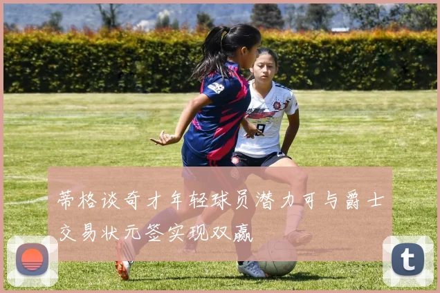蒂格谈奇才年轻球员潜力可与爵士交易状元签实现双赢