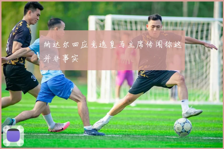 纳达尔回应竞选皇马主席传闻称这并非事实