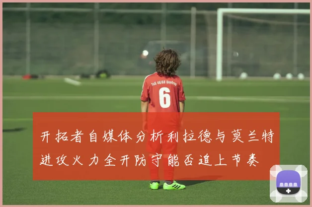 开拓者自媒体分析利拉德与莫兰特进攻火力全开防守能否追上节奏