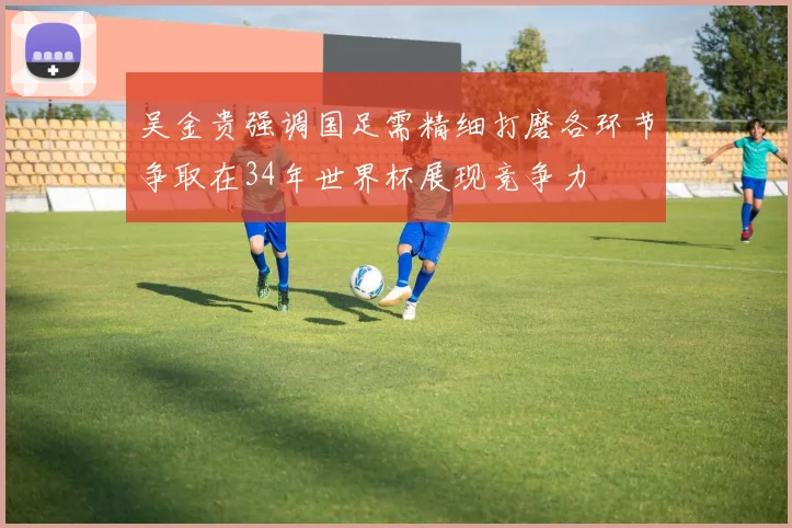 吴金贵强调国足需精细打磨各环节争取在34年世界杯展现竞争力