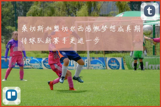 桑切斯加盟切尔西感慨梦想成真期待球队新赛季更进一步