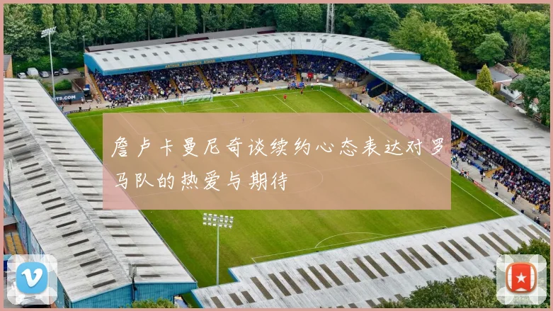 詹卢卡曼尼奇谈续约心态表达对罗马队的热爱与期待