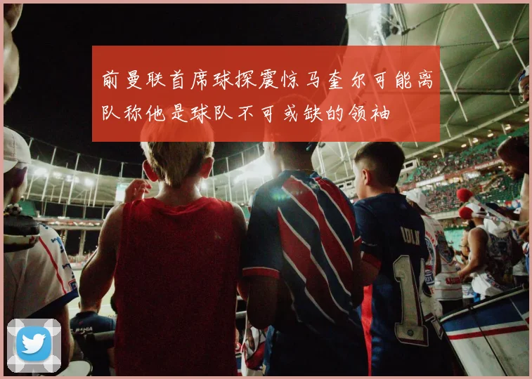 前曼联首席球探震惊马奎尔可能离队称他是球队不可或缺的领袖