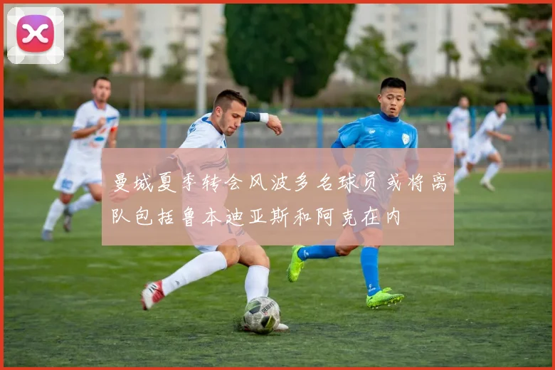 曼城夏季转会风波多名球员或将离队包括鲁本迪亚斯和阿克在内