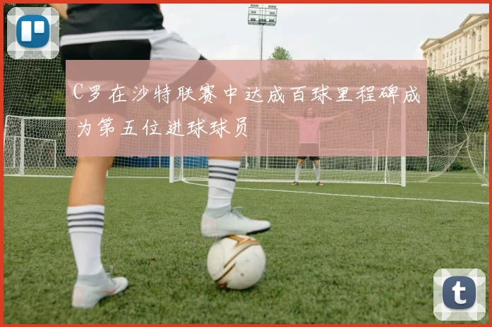 C罗在沙特联赛中达成百球里程碑成为第五位进球球员