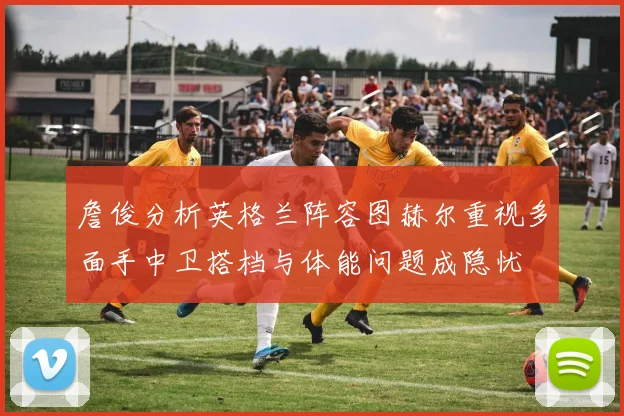 詹俊分析英格兰阵容图赫尔重视多面手中卫搭档与体能问题成隐忧