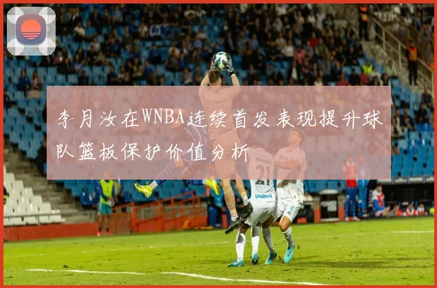 李月汝在WNBA连续首发表现提升球队篮板保护价值分析