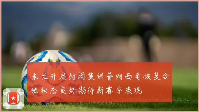 米兰开启封闭集训普利西奇恢复合练状态良好期待新赛季表现