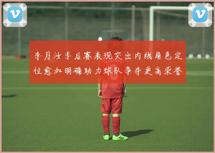 李月汝季后赛表现突出内线角色定位愈加明确助力球队争夺更高荣誉