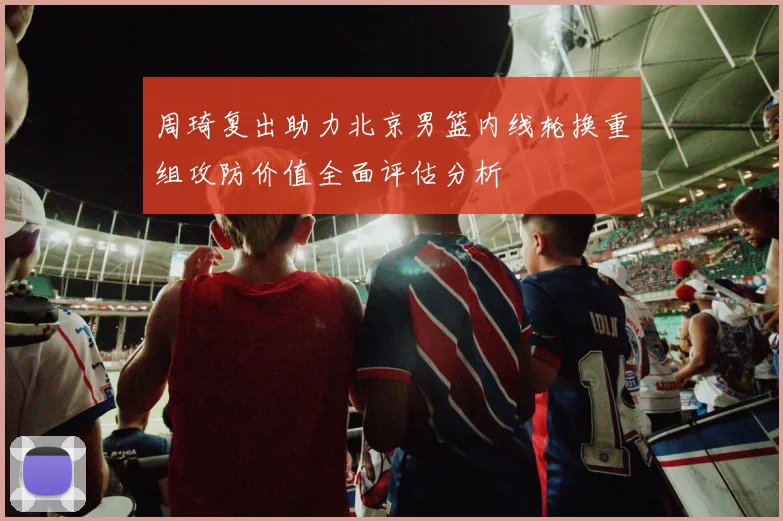 周琦复出助力北京男篮内线轮换重组攻防价值全面评估分析