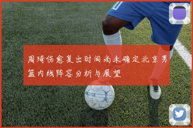 周琦伤愈复出时间尚未确定北京男篮内线阵容分析与展望