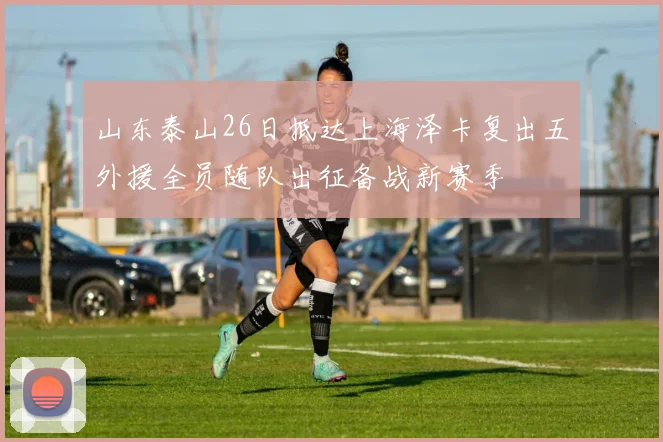 山东泰山26日抵达上海泽卡复出五外援全员随队出征备战新赛季